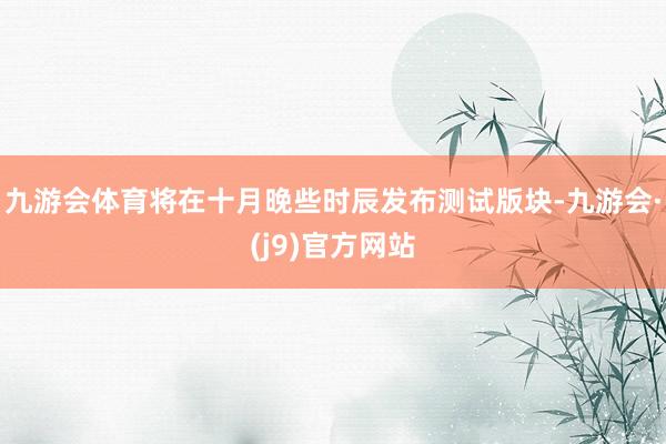九游会体育将在十月晚些时辰发布测试版块-九游会·(j9)官方网站