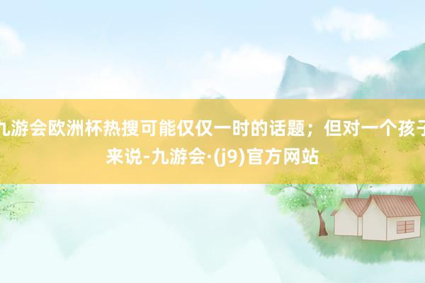 九游会欧洲杯热搜可能仅仅一时的话题；但对一个孩子来说-九游会·(j9)官方网站