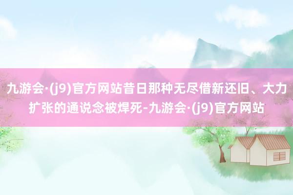 九游会·(j9)官方网站昔日那种无尽借新还旧、大力扩张的通说念被焊死-九游会·(j9)官方网站