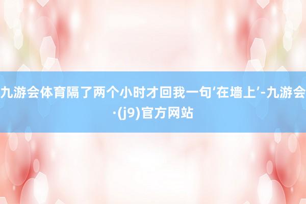 九游会体育隔了两个小时才回我一句‘在墙上’-九游会·(j9)官方网站