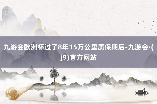 九游会欧洲杯过了8年15万公里质保期后-九游会·(j9)官方网站