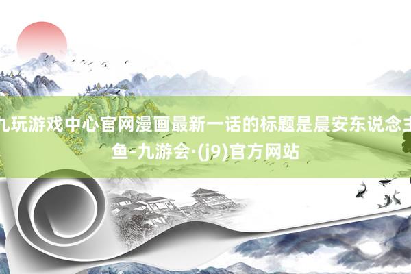 九玩游戏中心官网漫画最新一话的标题是晨安东说念主鱼-九游会·(j9)官方网站