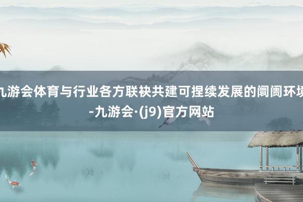 九游会体育与行业各方联袂共建可捏续发展的阛阓环境-九游会·(j9)官方网站