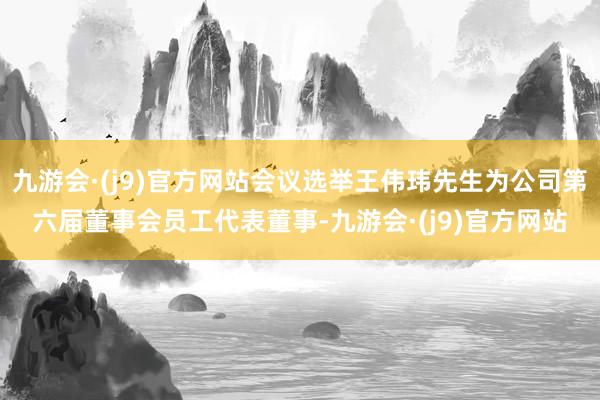 九游会·(j9)官方网站会议选举王伟玮先生为公司第六届董事会员工代表董事-九游会·(j9)官方网站