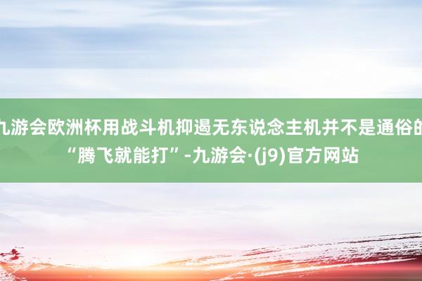 九游会欧洲杯用战斗机抑遏无东说念主机并不是通俗的“腾飞就能打”-九游会·(j9)官方网站