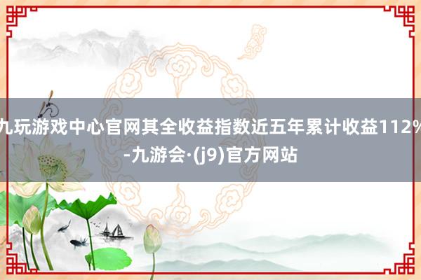 九玩游戏中心官网其全收益指数近五年累计收益112%-九游会·(j9)官方网站