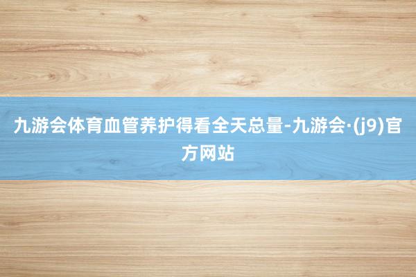 九游会体育血管养护得看全天总量-九游会·(j9)官方网站