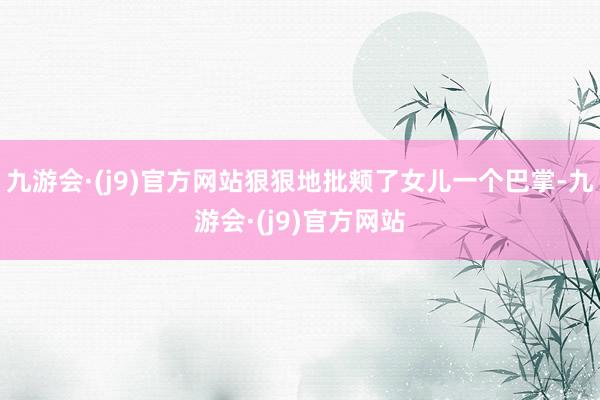 九游会·(j9)官方网站狠狠地批颊了女儿一个巴掌-九游会·(j9)官方网站