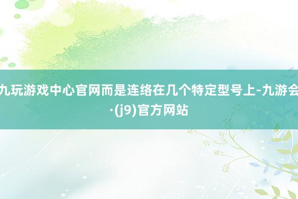 九玩游戏中心官网而是连络在几个特定型号上-九游会·(j9)官方网站
