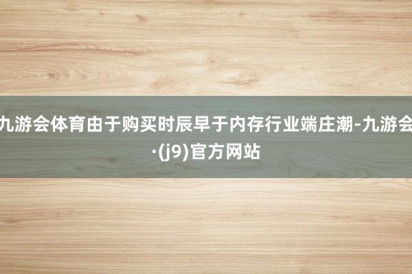 九游会体育由于购买时辰早于内存行业端庄潮-九游会·(j9)官方网站