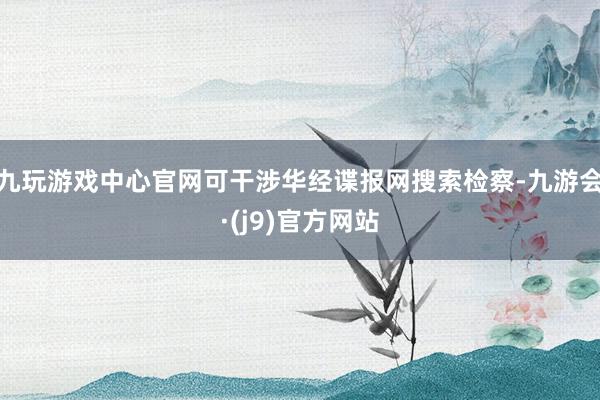 九玩游戏中心官网可干涉华经谍报网搜索检察-九游会·(j9)官方网站