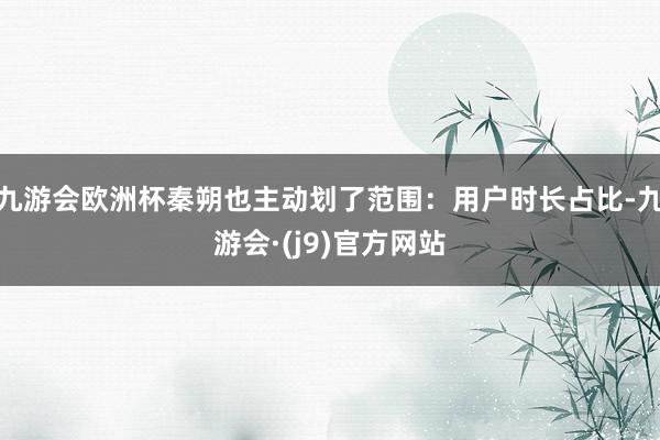 九游会欧洲杯秦朔也主动划了范围:用户时长占比-九游会·(j9)官方网站
